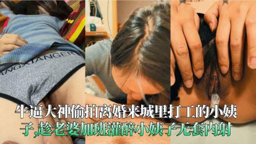 【福利】：牛逼大神偷拍离婚来城里打工的小姨子趁老婆加班灌醉小姨子无套内射