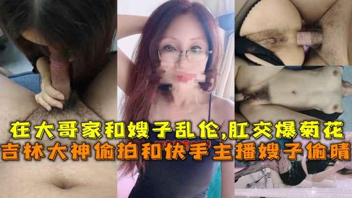 【福利】：吉林大神偷拍和快手主播嫂子偷晴，在大哥家和嫂子乱伦,肛交爆菊花