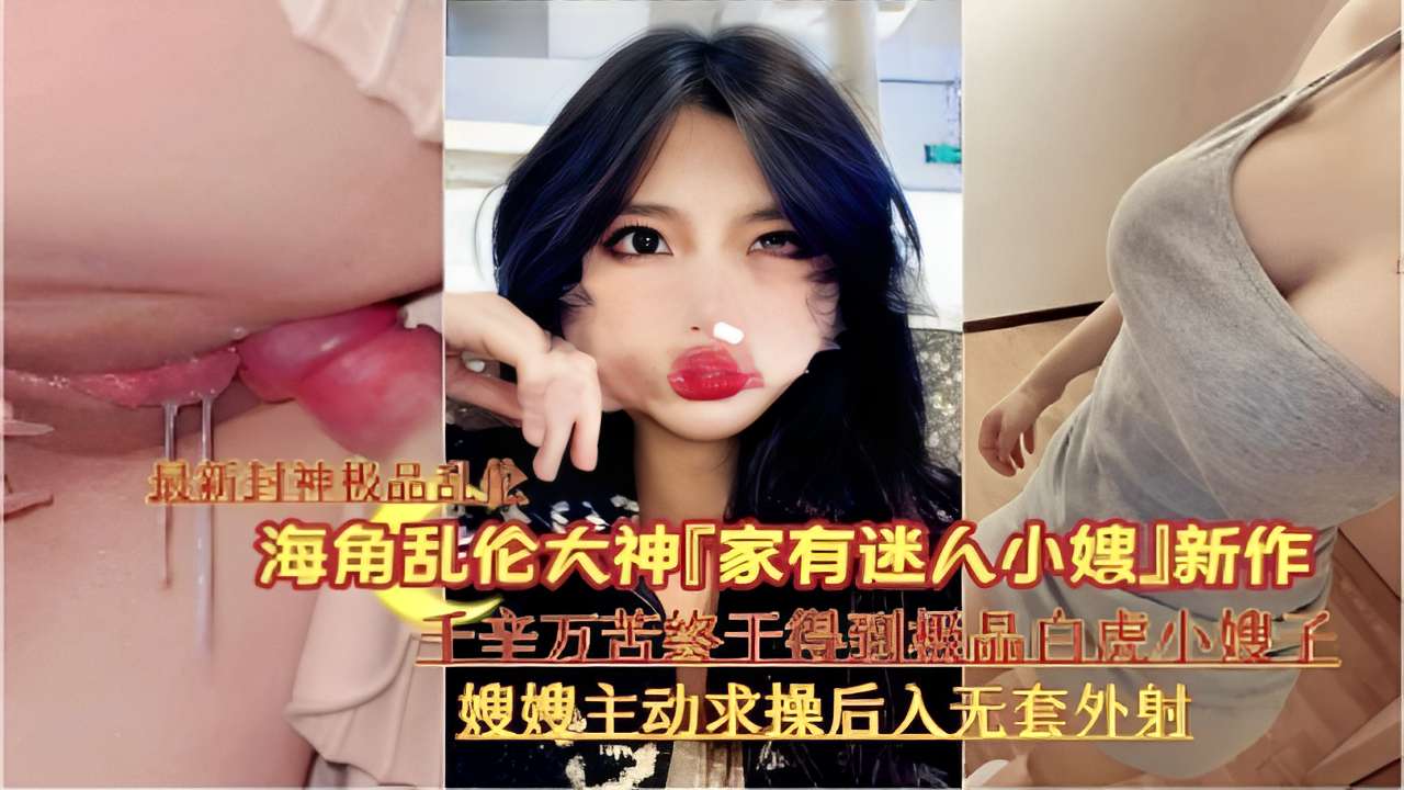 海角乱伦大神「家有迷人小嫂」新作千辛万苦终千得到機品白虎小嫂子嫂嫂主动求操后入无套外射-精品力荐