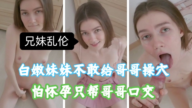 【强奸乱伦】兄妹乱伦，白嫩妹妹不敢给哥哥插入，怕怀孕，只能帮哥哥口交
