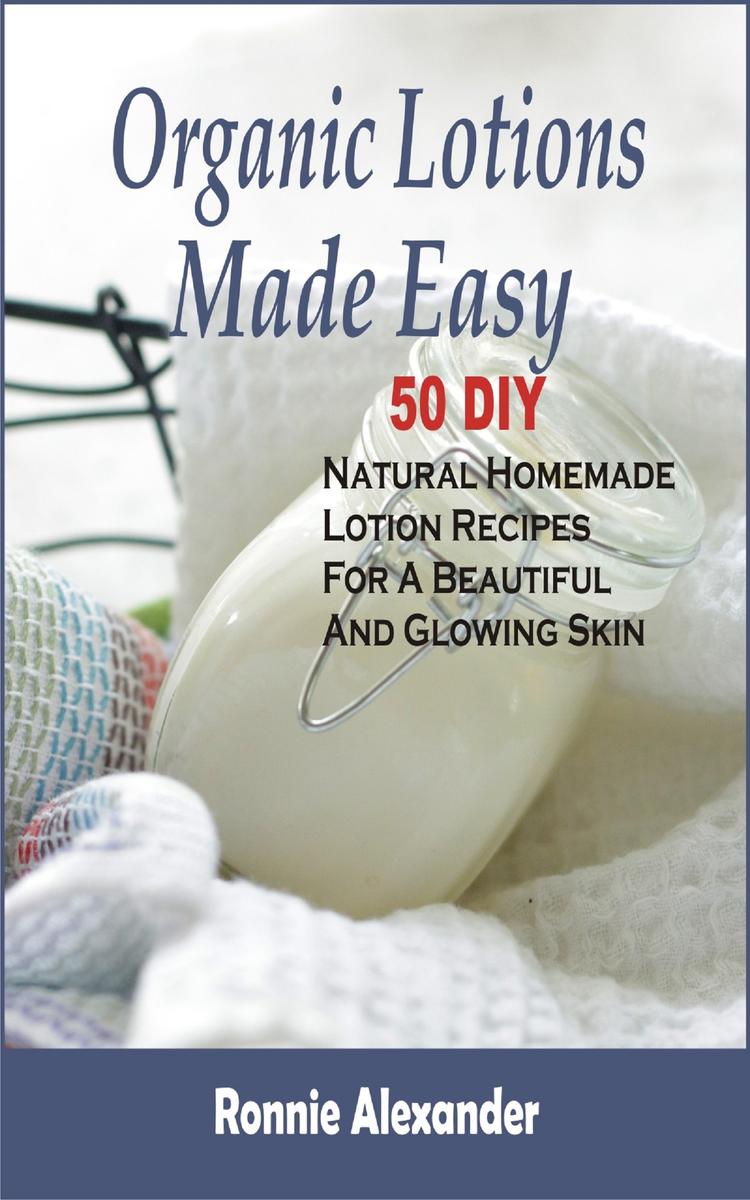 Organic Lotions Made Easy: 50 DIY Natural Homemade Lotion Recipes For A Beautifu