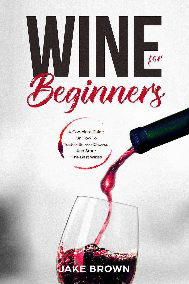 Wine For Beginners: A Complete Guide On How To Taste, Serve, Choose And Store Th