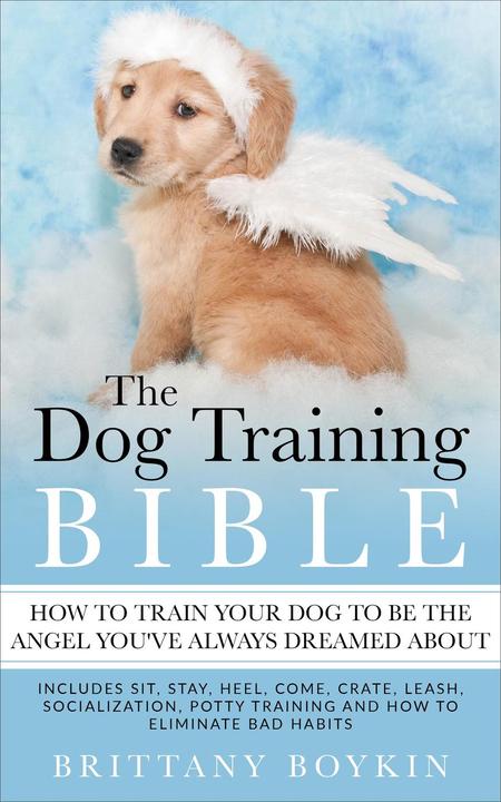 The Dog Training Bible - How to Train Your Dog to be the Angel You’ve Always Dre