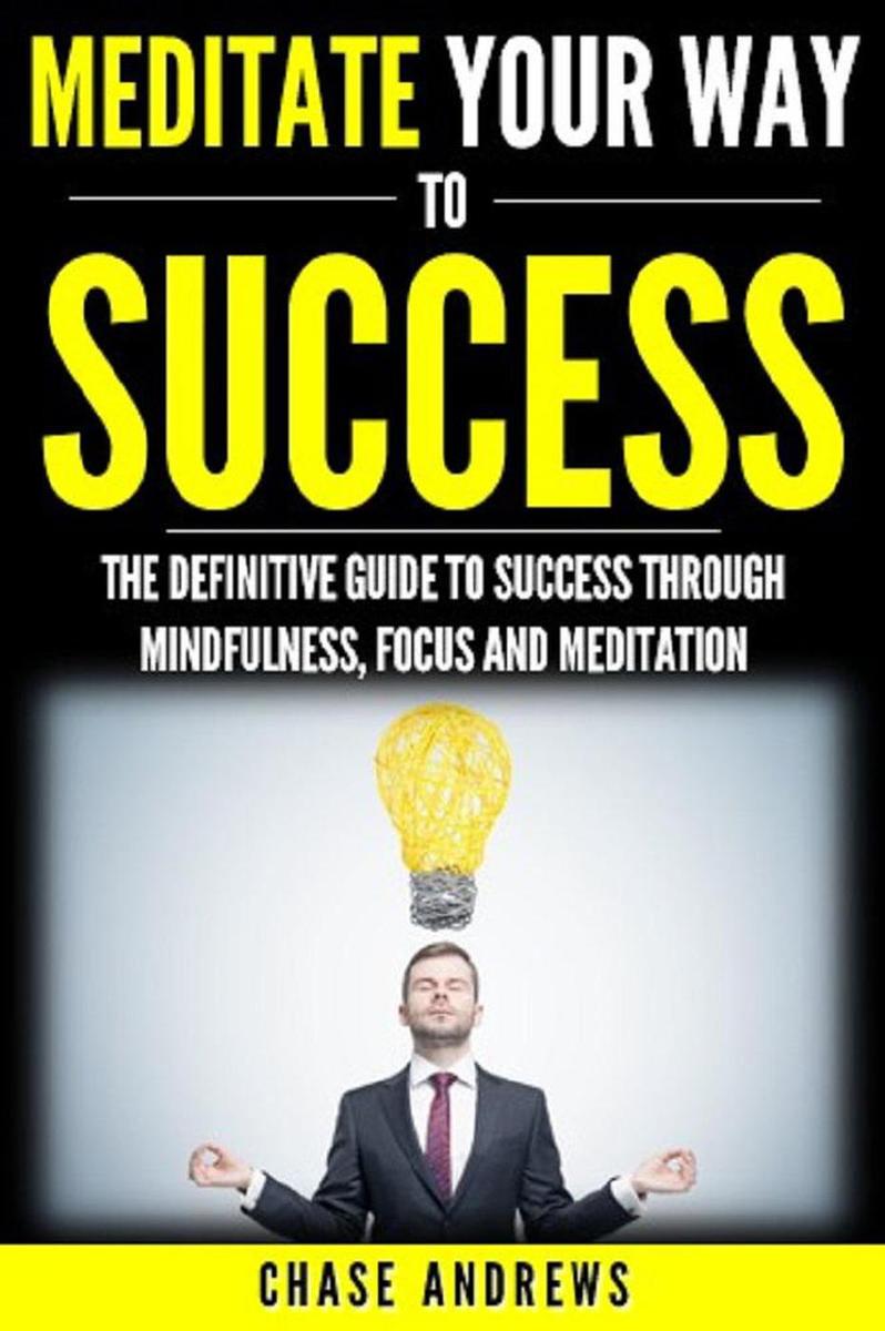 Meditate Your Way to Success: The Definitive Guide to Mindfulness, Focus and Med