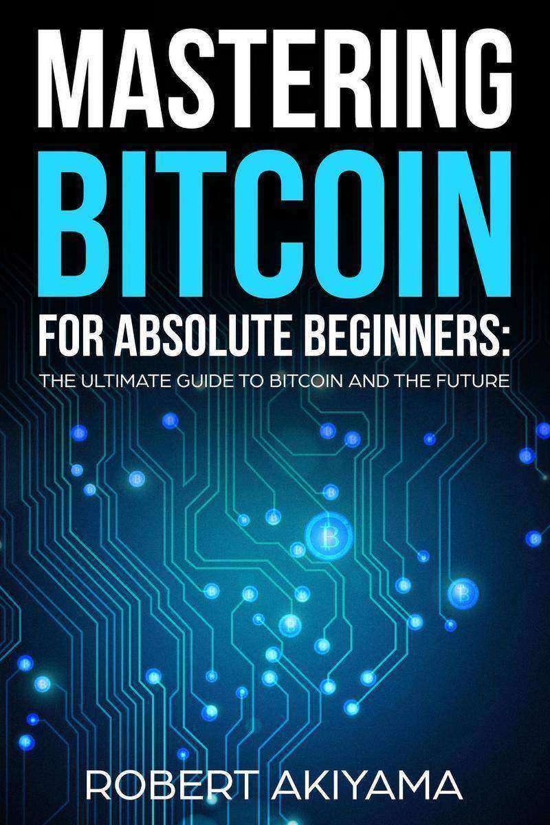 Mastering Bitcoin For Absolute Beginners: The Ultimate Guide To Bitcoin And The