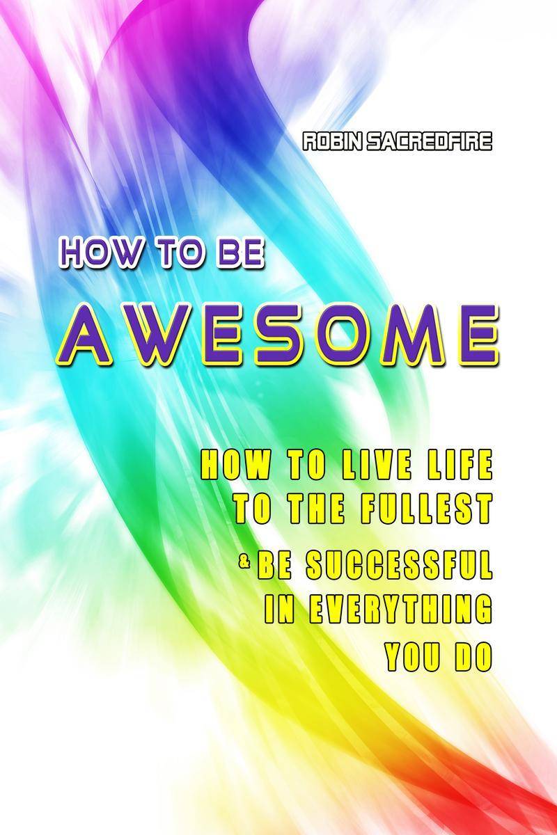 How to Be Awesome: How to Live Life to the Fullest and Be Successful in Everythi