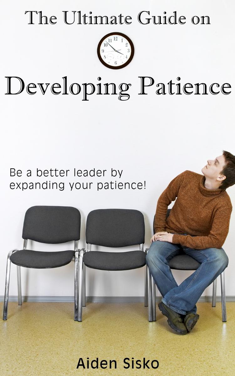 The Ultimate Guide on Developing Patience: Be A Better Leader By Expanding Your