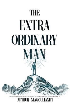 The Extraordinary Man: Reconnect to Your Masculine Power To Achieve Purpose, Fre