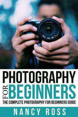 Photography: The Complete Photography For Beginners Guide
