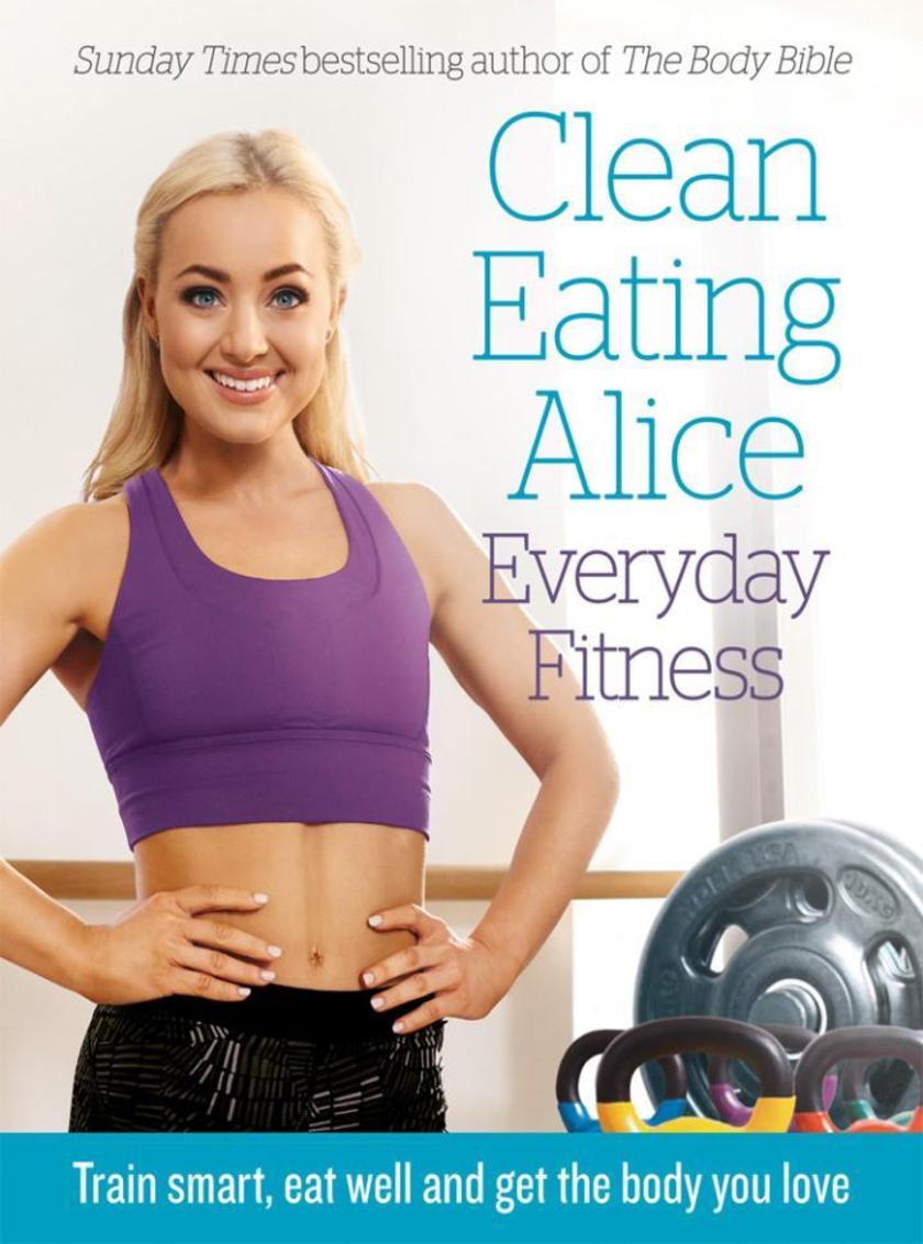Clean Eating Alice Everyday Fitness: Train Smart, Eat Well and Get the Body You
